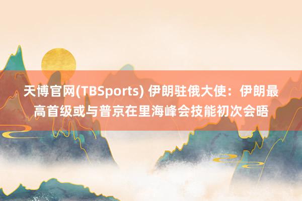 天博官网(TBSports) 伊朗驻俄大使：伊朗最高首级或与普京在里海峰会技能初次会晤