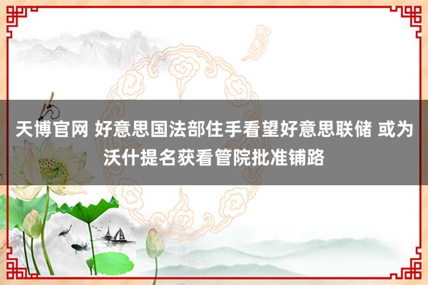 天博官网 好意思国法部住手看望好意思联储 或为沃什提名获看管院批准铺路
