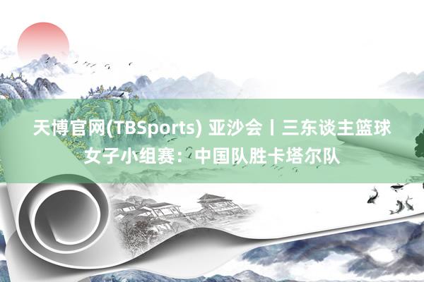 天博官网(TBSports) 亚沙会丨三东谈主篮球女子小组赛：中国队胜卡塔尔队
