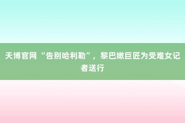 天博官网 “告别哈利勒”，黎巴嫩巨匠为受难女记者送行