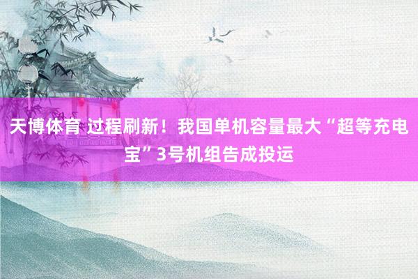 天博体育 过程刷新！我国单机容量最大“超等充电宝”3号机组告成投运