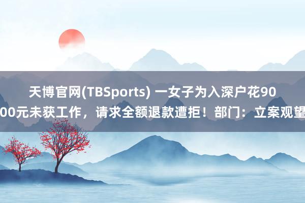 天博官网(TBSports) 一女子为入深户花9000元未获工作，请求全额退款遭拒！部门：立案观望