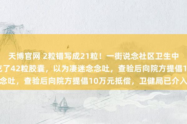 天博官网 2粒错写成21粒！一街说念社区卫生中心开错药量，大妈一天吃了42粒胶囊，以为凄迷念念吐，查验后向院方提倡10万元抵偿，卫健局已介入