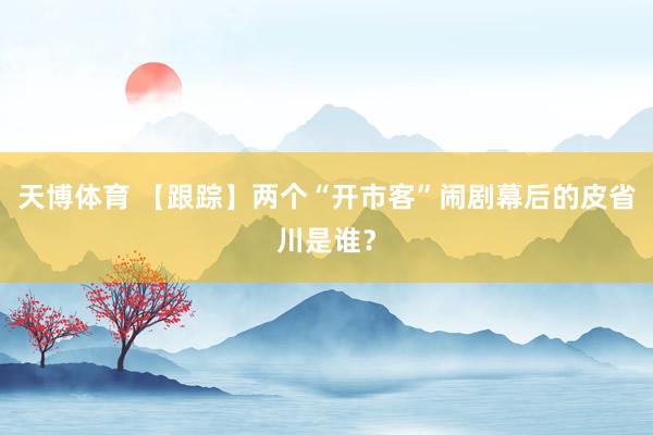 天博体育 【跟踪】两个“开市客”闹剧幕后的皮省川是谁？