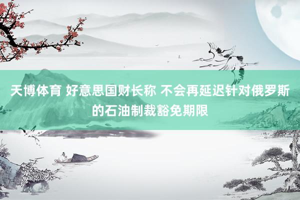 天博体育 好意思国财长称 不会再延迟针对俄罗斯的石油制裁豁免期限