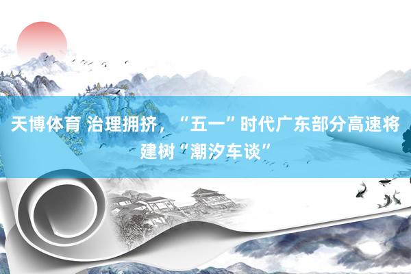 天博体育 治理拥挤，“五一”时代广东部分高速将建树“潮汐车谈”