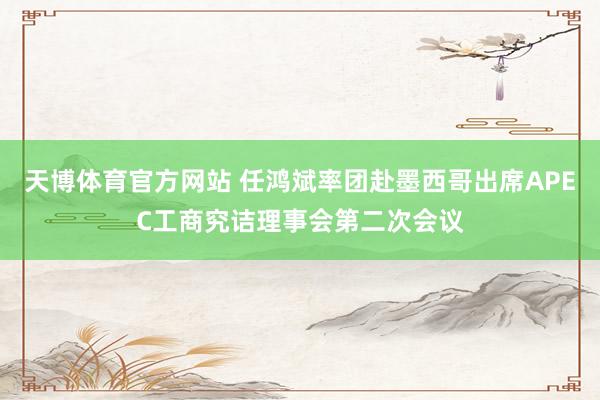 天博体育官方网站 任鸿斌率团赴墨西哥出席APEC工商究诘理事会第二次会议