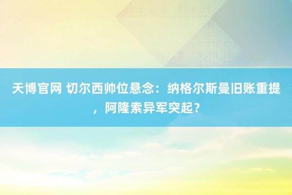 天博官网 切尔西帅位悬念：纳格尔斯曼旧账重提，阿隆索异军突起？