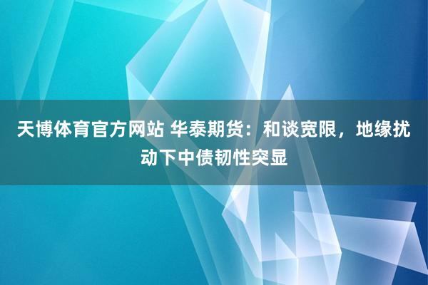 天博体育官方网站 华泰期货：和谈宽限，地缘扰动下中债韧性突显