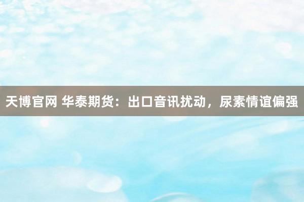 天博官网 华泰期货：出口音讯扰动，尿素情谊偏强