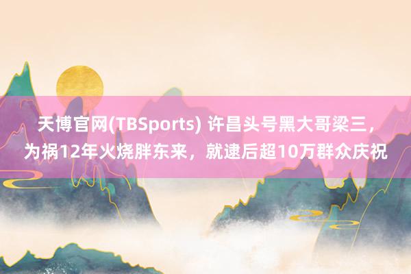 天博官网(TBSports) 许昌头号黑大哥梁三，为祸12年火烧胖东来，就逮后超10万群众庆祝