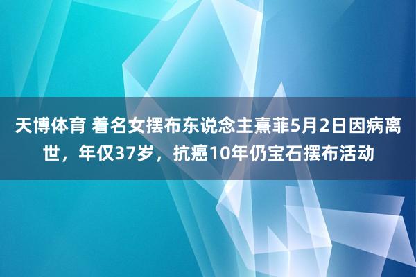 天博体育 着名女摆布东说念主熹菲5月2日因病离世，年仅37岁，抗癌10年仍宝石摆布活动