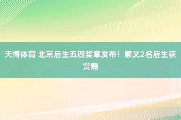 天博体育 北京后生五四奖章发布！顺义2名后生获赏赐