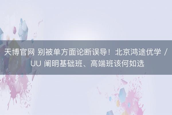 天博官网 别被单方面论断误导！北京鸿途优学 / UU 阐明基础班、高端班该何如选
