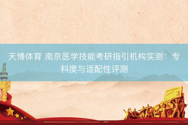 天博体育 南京医学技能考研指引机构实测：专科度与适配性评测