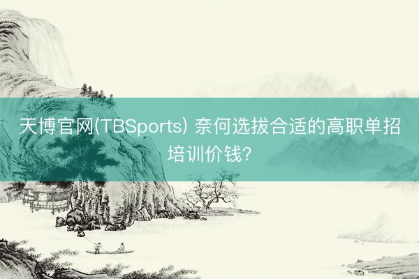 天博官网(TBSports) 奈何选拔合适的高职单招培训价钱？