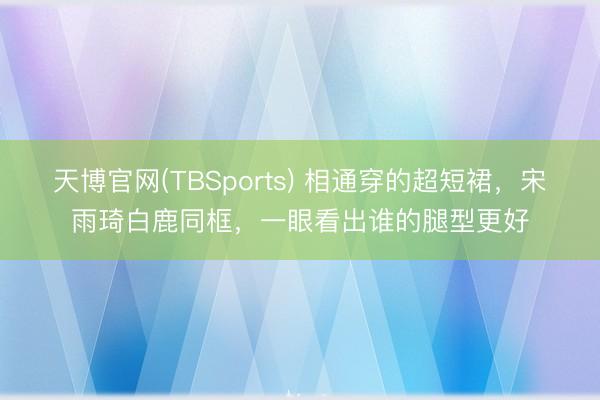 天博官网(TBSports) 相通穿的超短裙，宋雨琦白鹿同框，一眼看出谁的腿型更好