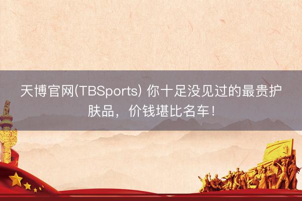 天博官网(TBSports) 你十足没见过的最贵护肤品，价钱堪比名车！