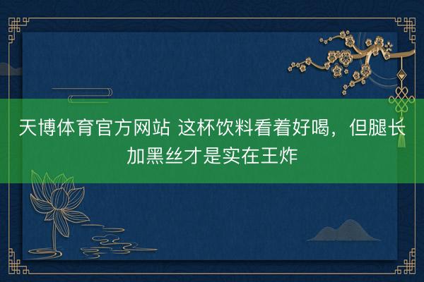 天博体育官方网站 这杯饮料看着好喝，但腿长加黑丝才是实在王炸