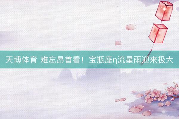 天博体育 难忘昂首看！宝瓶座η流星雨迎来极大