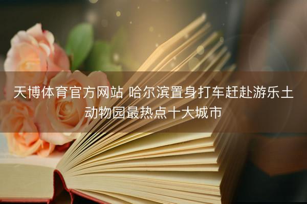 天博体育官方网站 哈尔滨置身打车赶赴游乐土动物园最热点十大城市
