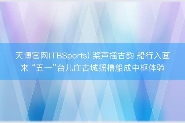 天博官网(TBSports) 桨声摇古韵 船行入画来 “五一”台儿庄古城摇橹船成中枢体验