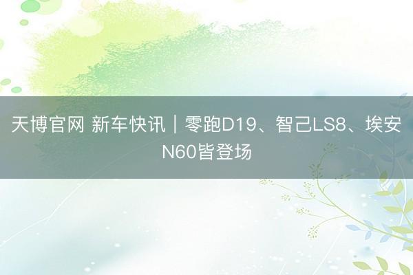 天博官网 新车快讯｜零跑D19、智己LS8、埃安N60皆登场